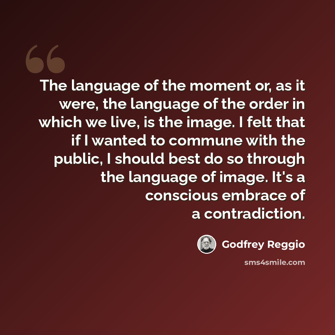 “The language of the moment or, as it were, the language of the order in which we live, is the image. I felt that if I wanted to commune with the public, I should best do so through the language of image. It's a conscious embrace of a contradiction.” quote by Godfrey Reggio