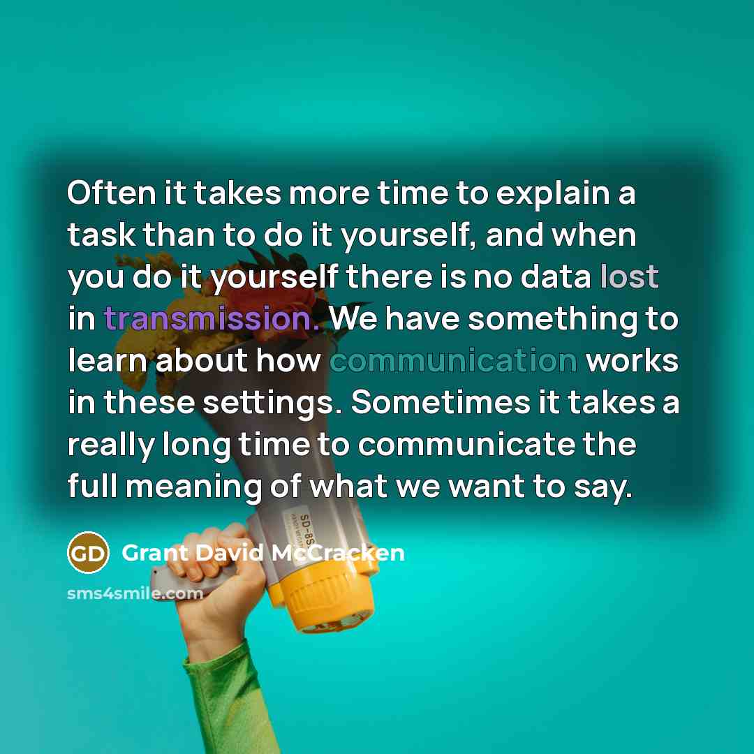 “Often it takes more time to explain a task than to do it yourself, and when you do it yourself there is no data lost in transmission. We have something to learn about how communication works in these settings. Sometimes it takes a really long time to communicate the full meaning of what we want to…” quote by Grant David McCracken