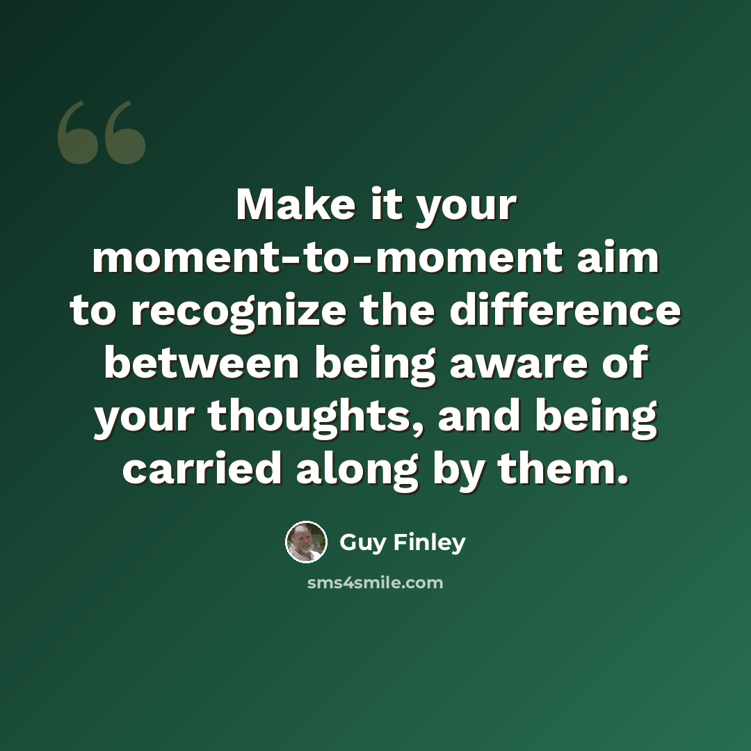 “Make it your moment-to-moment aim to recognize the difference between being aware of your thoughts, and being carried along by them.” quote by Guy Finley