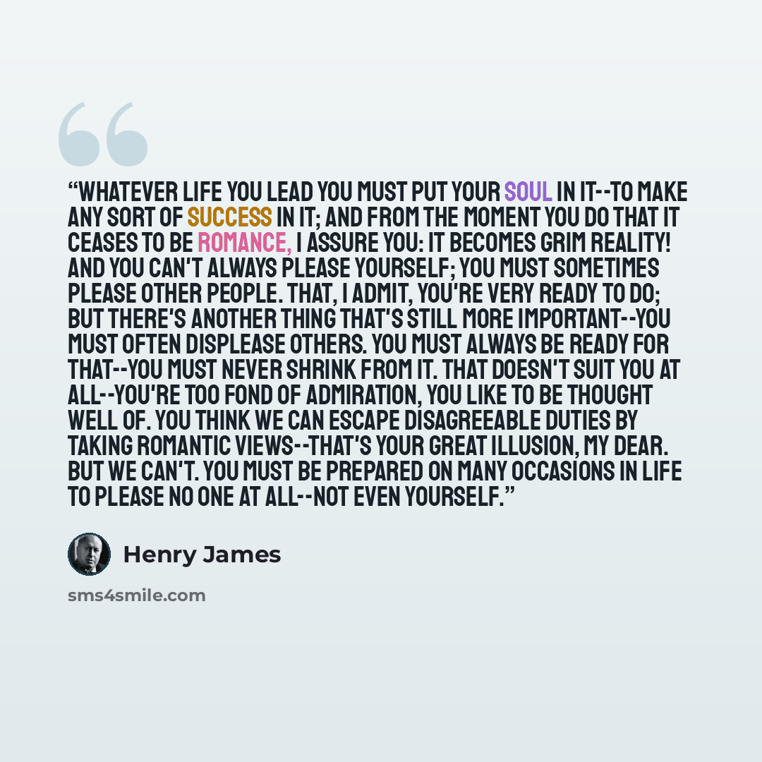 “Whatever life you lead you must put your soul in it--to make any sort of success in it; and from the moment you do that it ceases to be romance, I assure you: it becomes grim reality! And you can't always please yourself; you must sometimes please other people. That, I admit, you're very ready to…” quote by Henry James