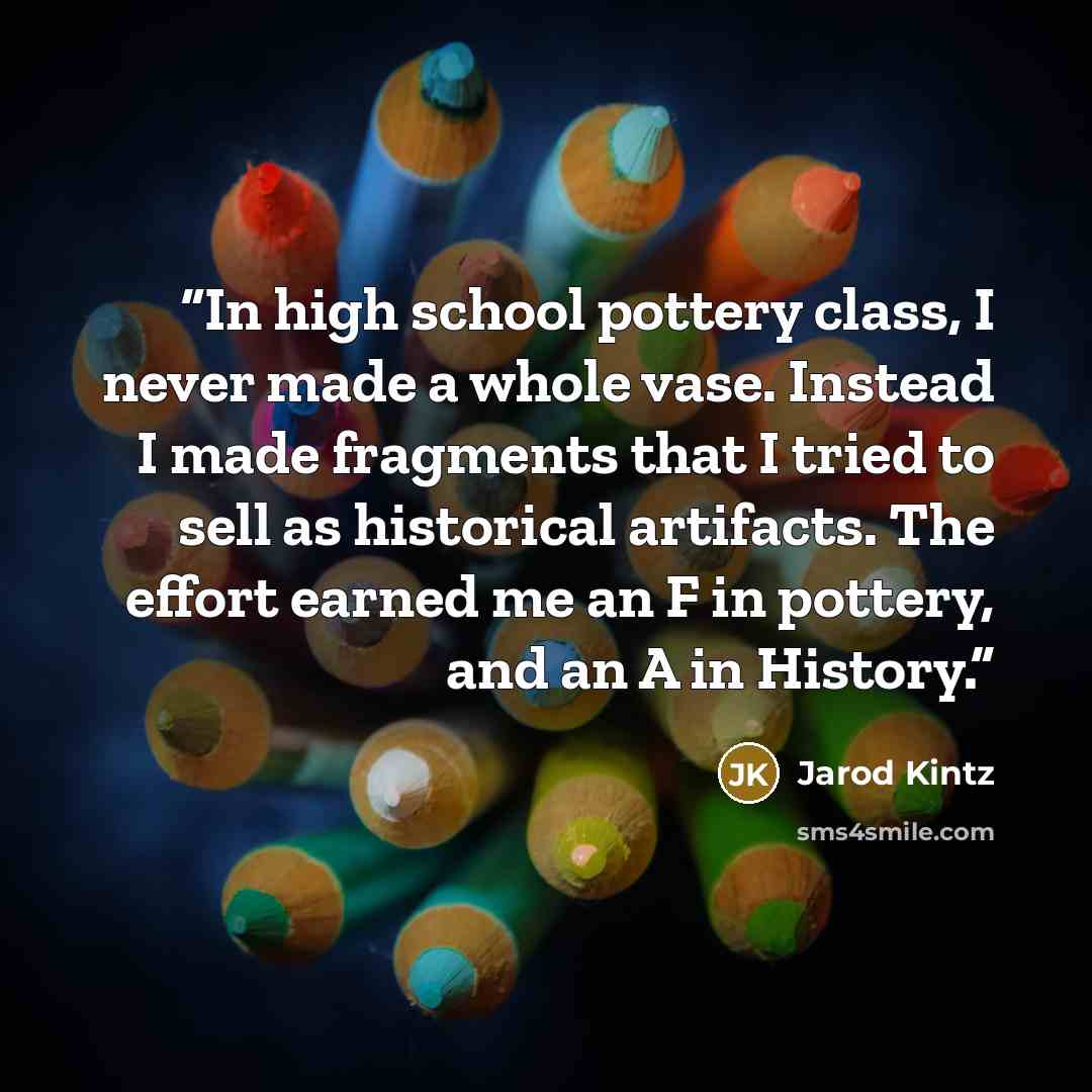 “In high school pottery class, I never made a whole vase. Instead I made fragments that I tried to sell as historical artifacts. The effort earned me an F in pottery, and an A in History.” quote by Jarod Kintz