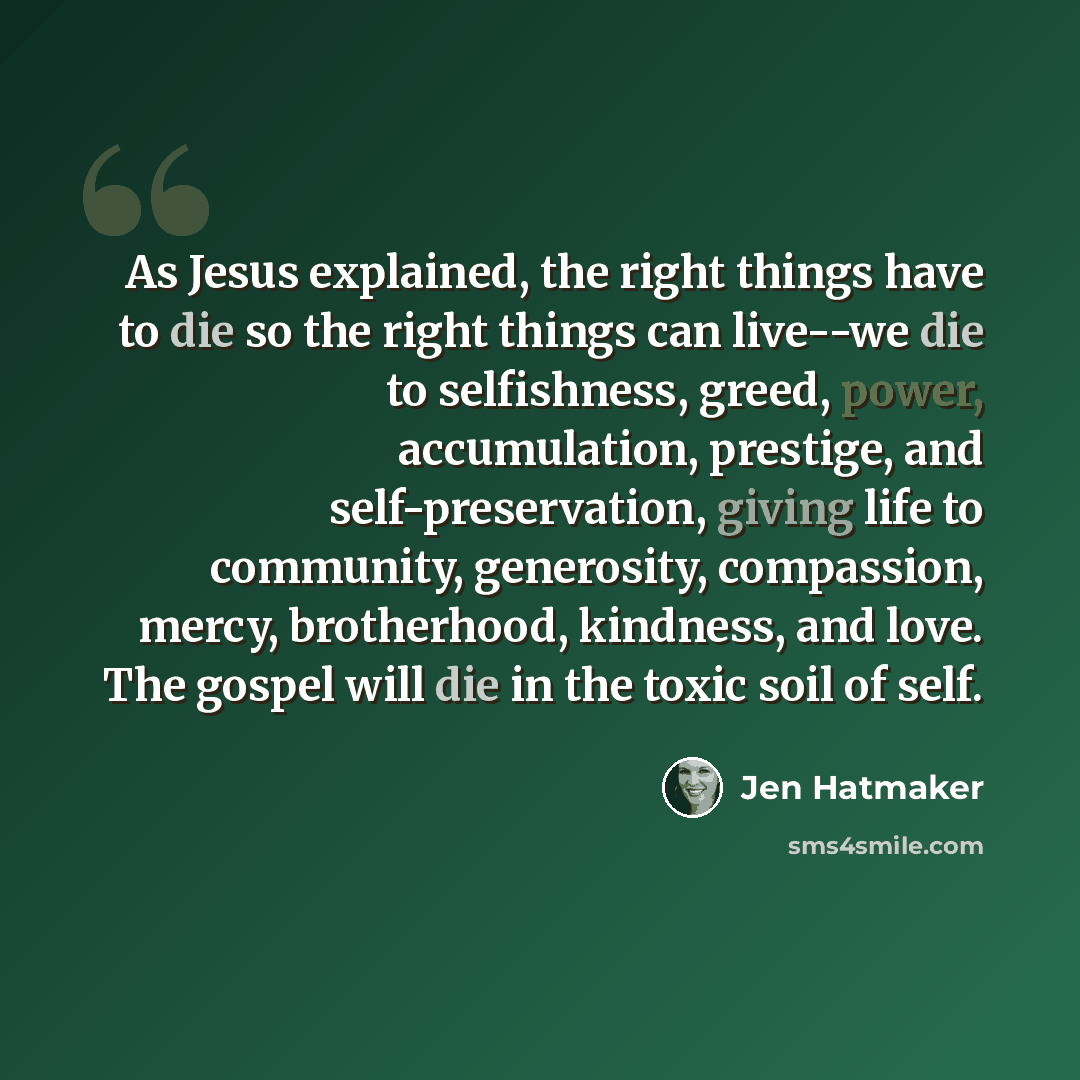 “As Jesus explained, the right things have to die so the right things can live--we die to selfishness, greed, power, accumulation, prestige, and self-preservation, giving life to community, generosity, compassion, mercy, brotherhood, kindness, and love. The gospel will die in the toxic soil of self.” quote by Jen Hatmaker