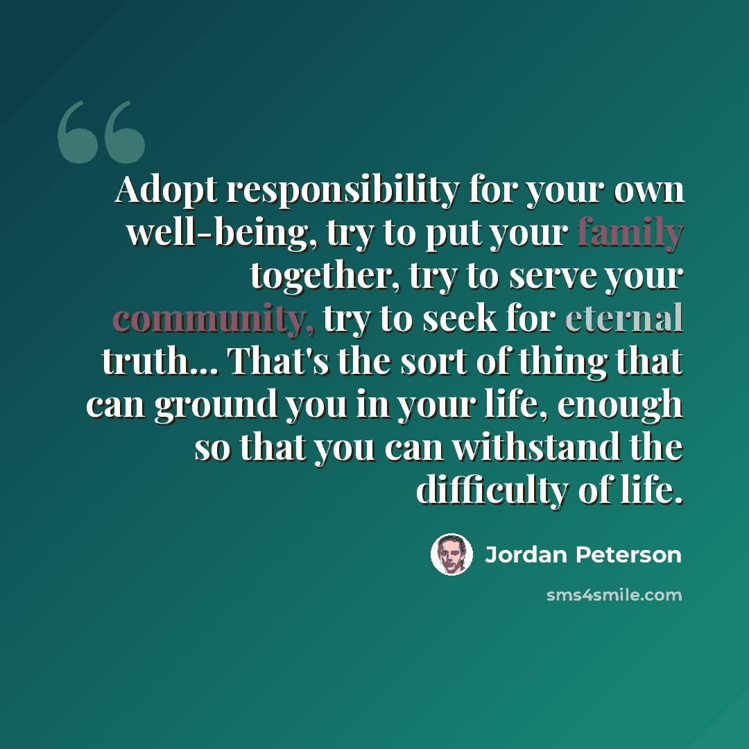 “Adopt responsibility for your own well-being, try to put your family together, try to serve your community, try to seek for eternal truth... That's the sort of thing that can ground you in your life, enough so that you can withstand the difficulty of life.” quote by Jordan Peterson