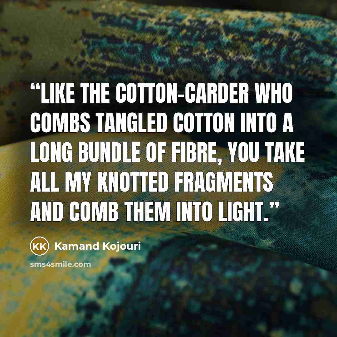 “Like the cotton-carder who combs tangled cotton into a long bundle of fibre, you take all my knotted fragments and comb them into light.” quote by Kamand Kojouri