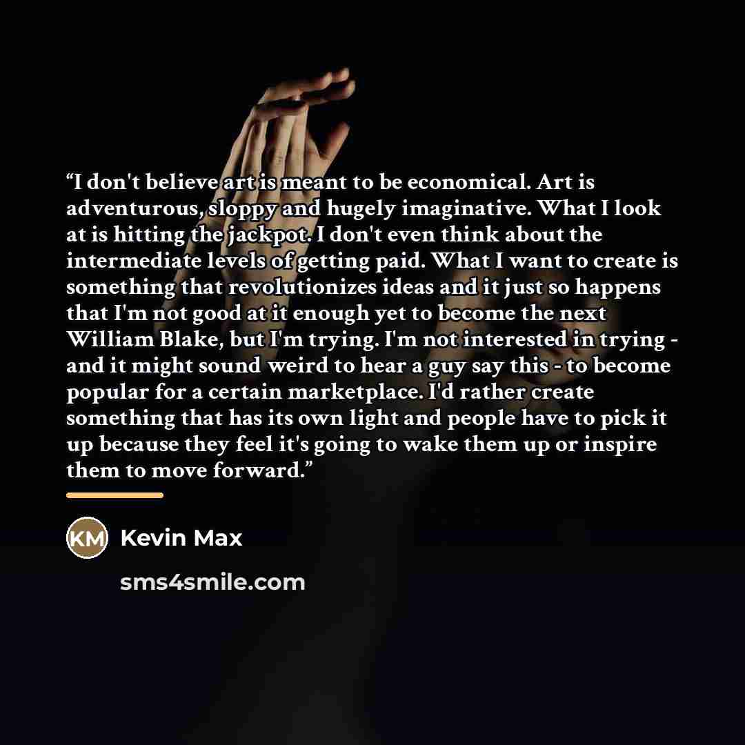 “I don't believe art is meant to be economical. Art is adventurous, sloppy and hugely imaginative. What I look at is hitting the jackpot. I don't even think about the intermediate levels of getting paid. What I want to create is something that revolutionizes ideas and it just so happens that I'm…” quote by Kevin Max