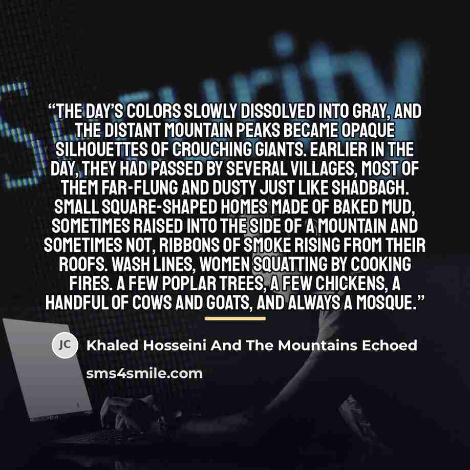 “The day’s colors slowly dissolved into gray, and the distant mountain peaks became opaque silhouettes of crouching giants. Earlier in the day, they had passed by several villages, most of them far-flung and dusty just like Shadbagh. Small square-shaped homes made of baked mud, sometimes raised…” quote by Khaled Hosseini And The Mountains Echoed