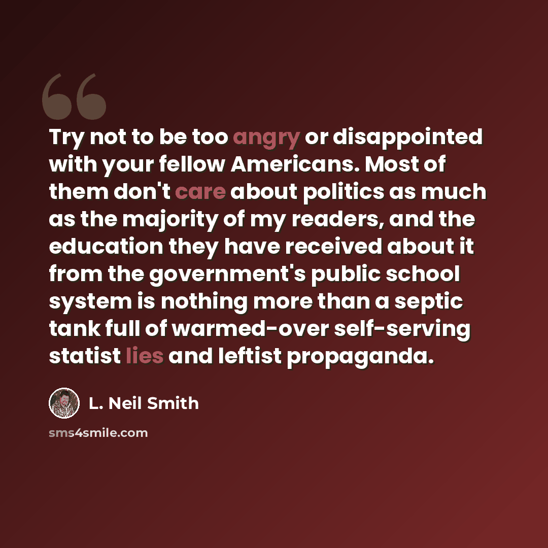 “Try not to be too angry or disappointed with your fellow Americans. Most of them don't care about politics as much as the majority of my readers, and the education they have received about it from the government's public school system is nothing more than a septic tank full of warmed-over…” quote by L. Neil Smith