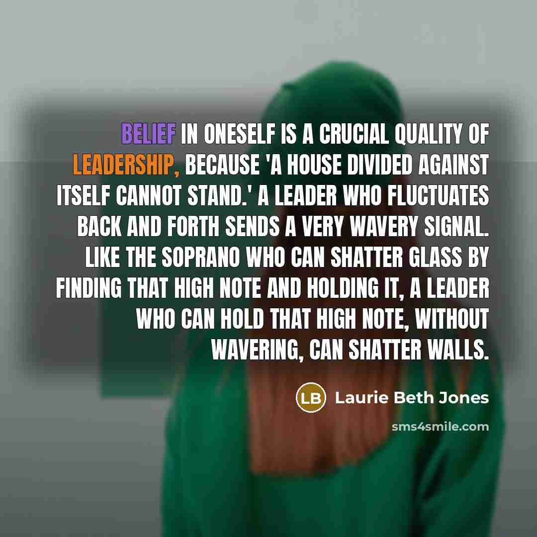 “Belief in oneself is a crucial quality of leadership, because 'a house divided against itself cannot stand.' A leader who fluctuates back and forth sends a very wavery signal. Like the soprano who can shatter glass by finding that high note and holding it, a leader who can hold that high note…” quote by Laurie Beth Jones