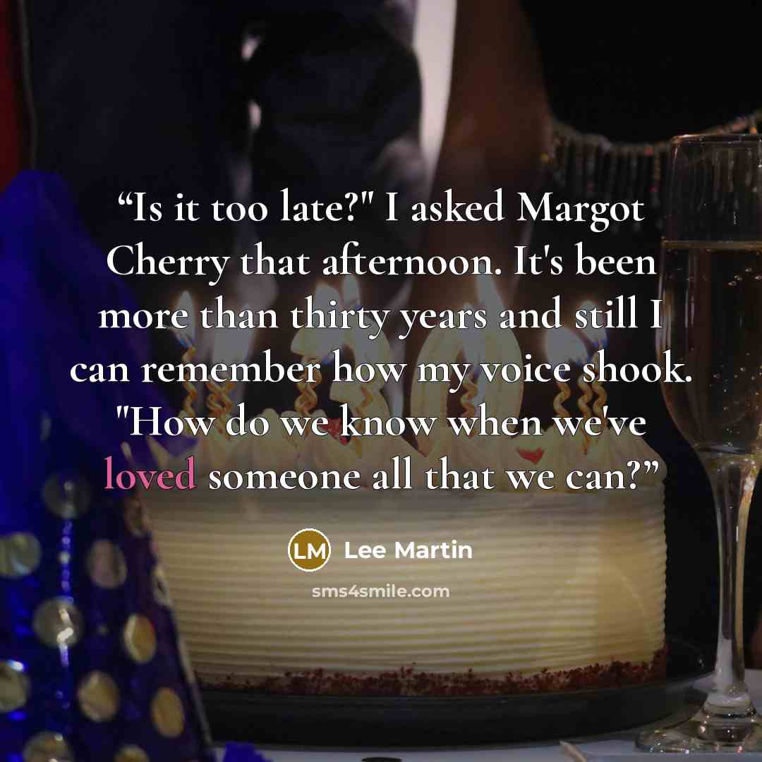 “Is it too late?" I asked Margot Cherry that afternoon. It's been more than thirty years and still I can remember how my voice shook. "How do we know when we've loved someone all that we can?” quote by Lee Martin