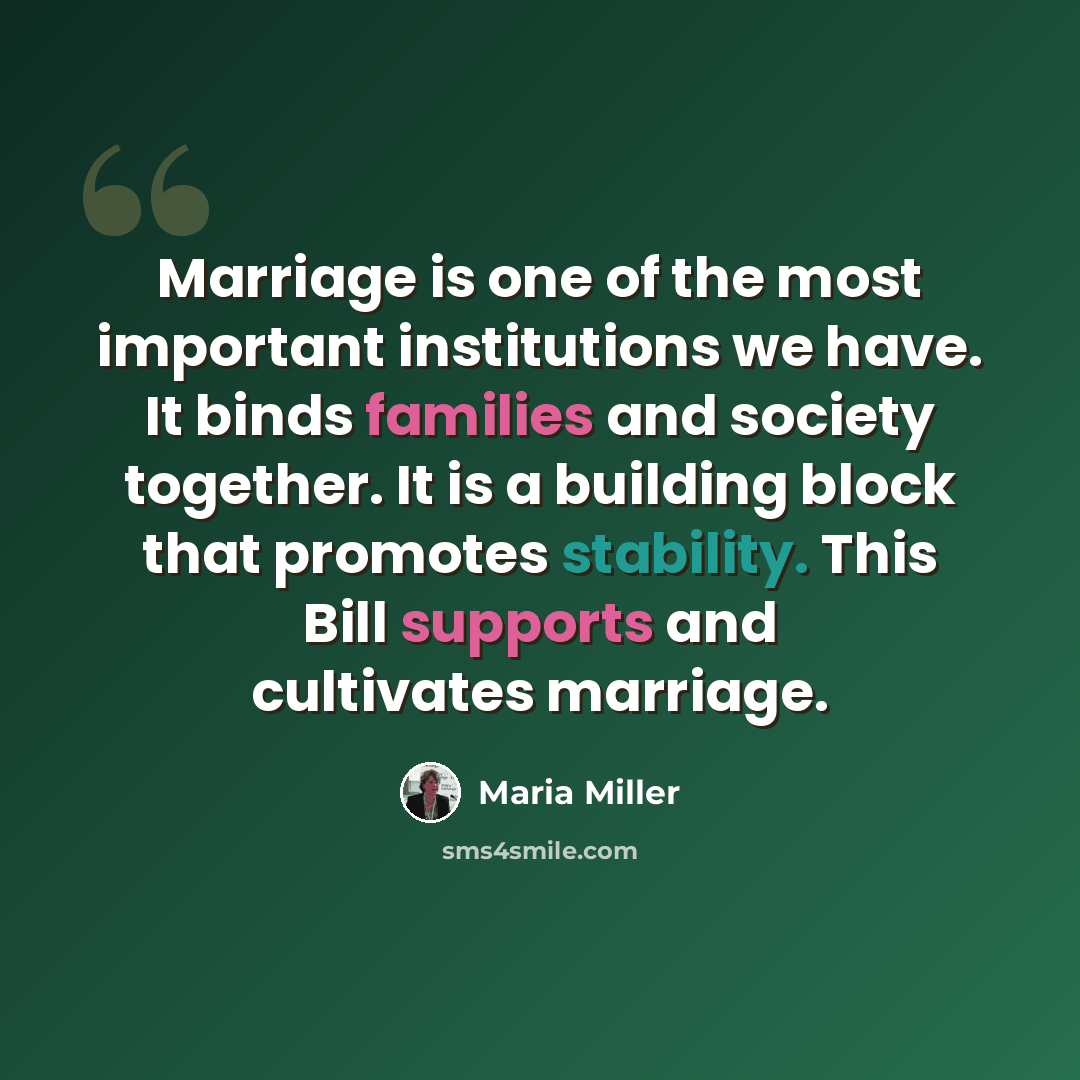 “Marriage is one of the most important institutions we have. It binds families and society together. It is a building block that promotes stability. This Bill supports and cultivates marriage.” quote by Maria Miller