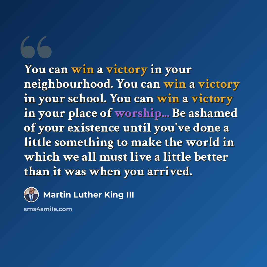 “You can win a victory in your neighbourhood. You can win a victory in your school. You can win a victory in your place of worship... Be ashamed of your existence until you've done a little something to make the world in which we all must live a little better than it was when you arrived.” quote by Martin Luther King III
