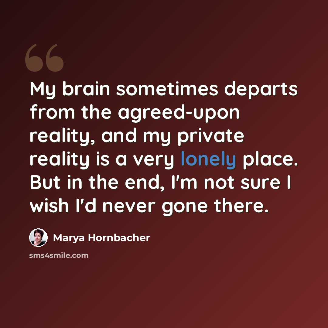 “My brain sometimes departs from the agreed-upon reality, and my private reality is a very lonely place. But in the end, I'm not sure I wish I'd never gone there.” quote by Marya Hornbacher