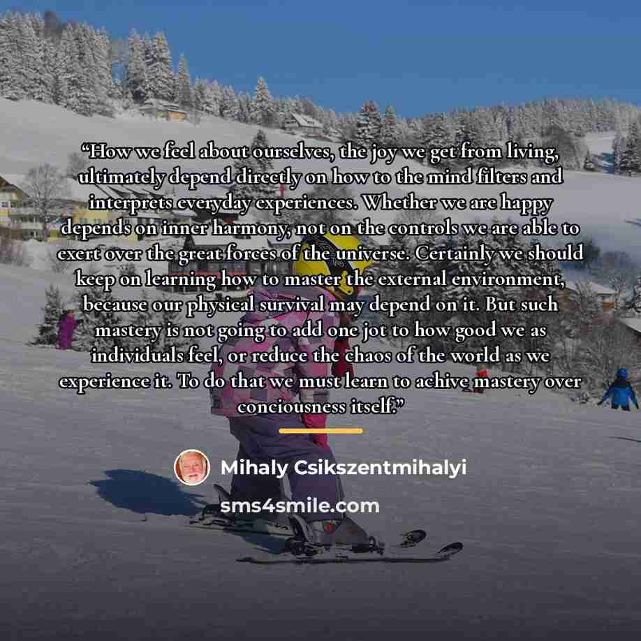 “How we feel about ourselves, the joy we get from living, ultimately depend directly on how to the mind filters and interprets everyday experiences. Whether we are happy depends on inner harmony, not on the controls we are able to exert over the great forces of the universe. Certainly we should…” quote by Mihaly Csikszentmihalyi