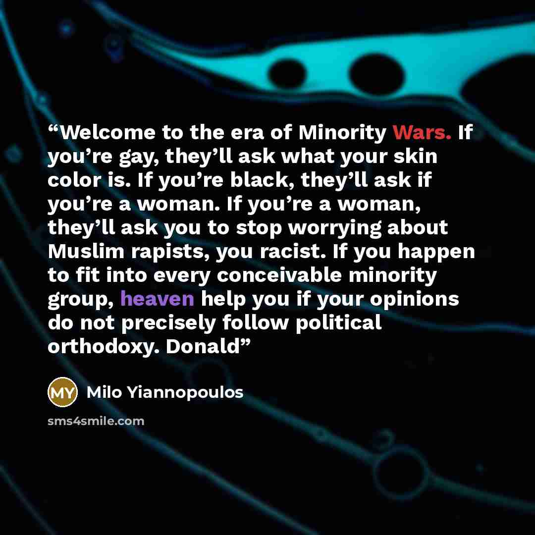 “Welcome to the era of Minority Wars. If you’re gay, they’ll ask what your skin color is. If you’re black, they’ll ask if you’re a woman. If you’re a woman, they’ll ask you to stop worrying about Muslim rapists, you racist. If you happen to fit into every conceivable minority group, heaven help you…” quote by Milo Yiannopoulos