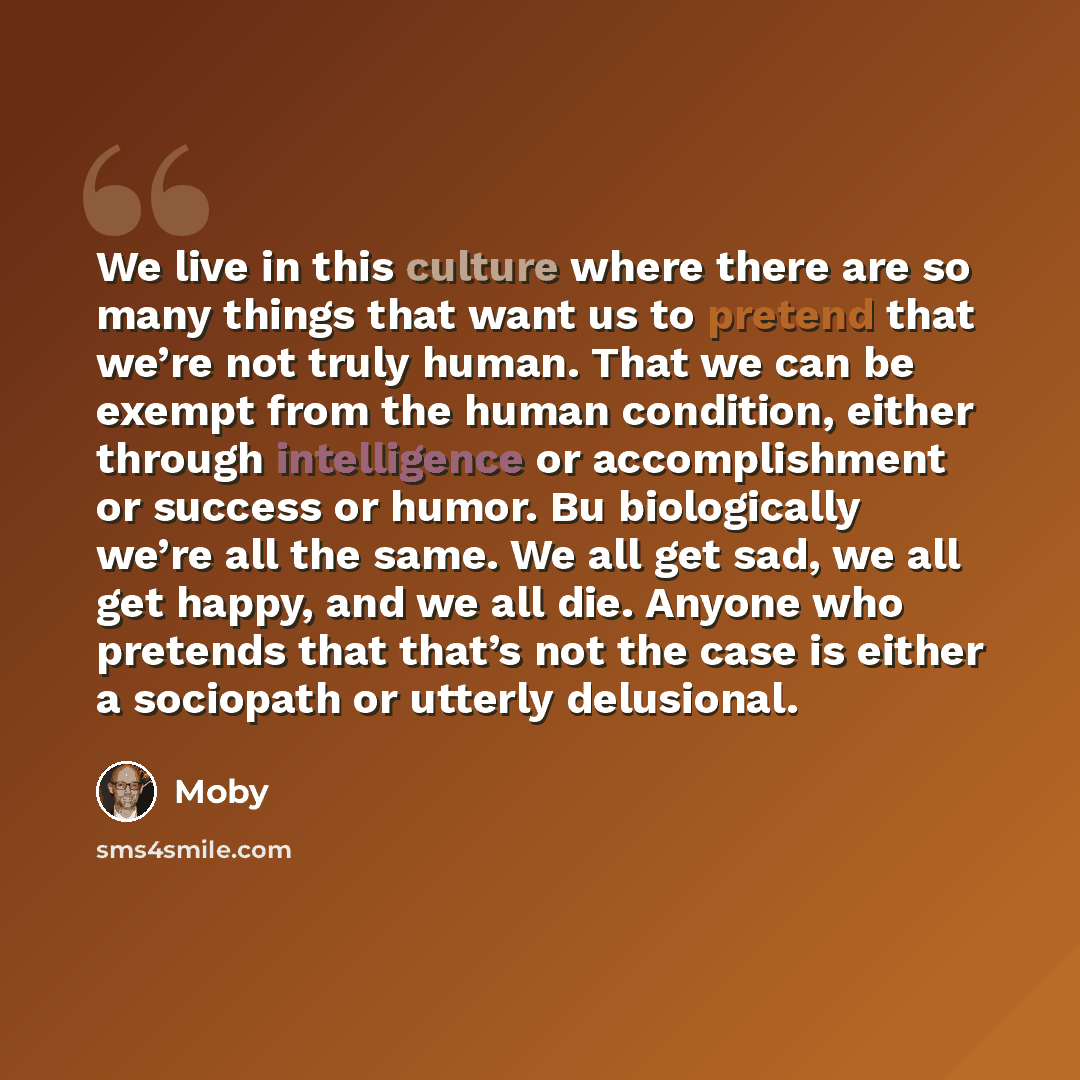 “We live in this culture where there are so many things that want us to pretend that we’re not truly human. That we can be exempt from the human condition, either through intelligence or accomplishment or success or humor. Bu biologically we’re all the same. We all get sad, we all get happy, and we…” quote by Moby