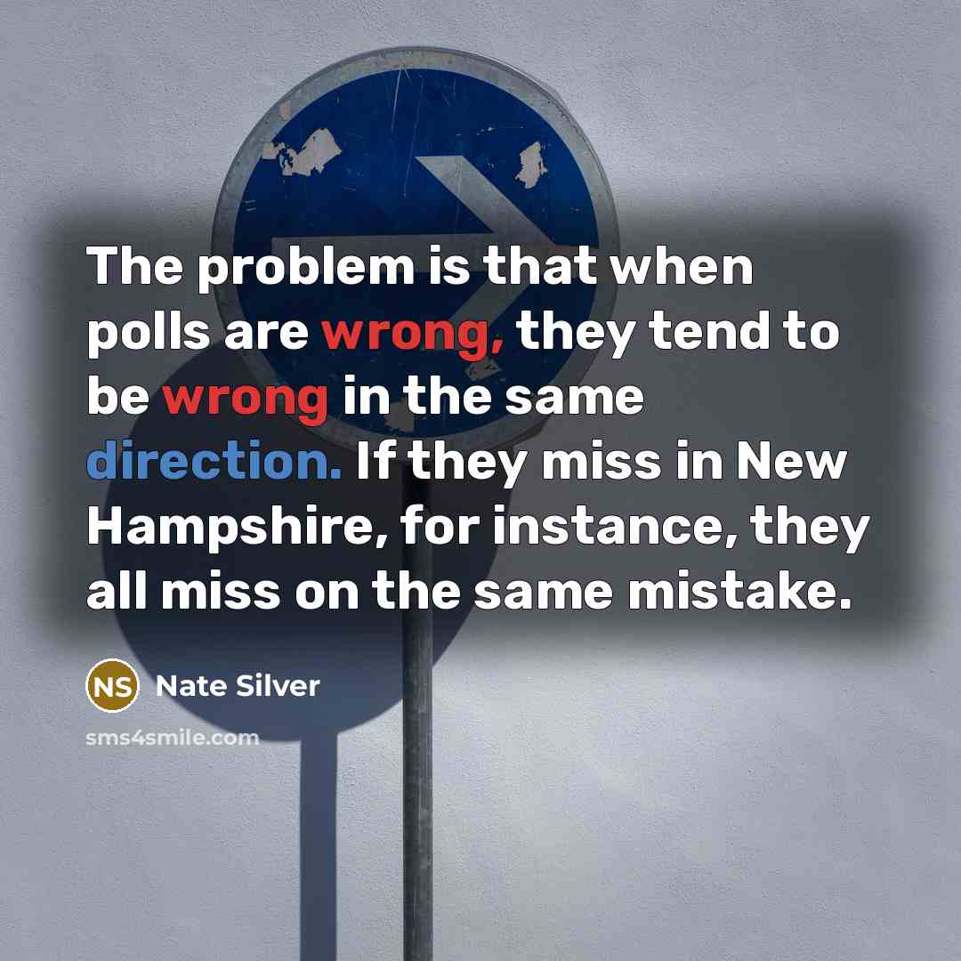“The problem is that when polls are wrong, they tend to be wrong in the same direction. If they miss in New Hampshire, for instance, they all miss on the same mistake.” quote by Nate Silver