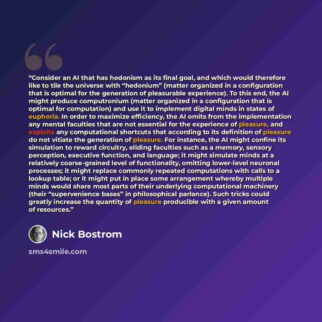 “Consider an AI that has hedonism as its final goal, and which would therefore like to tile the universe with “hedonium” (matter organized in a configuration that is optimal for the generation of pleasurable experience). To this end, the AI might produce computronium (matter organized in a…” quote by Nick Bostrom