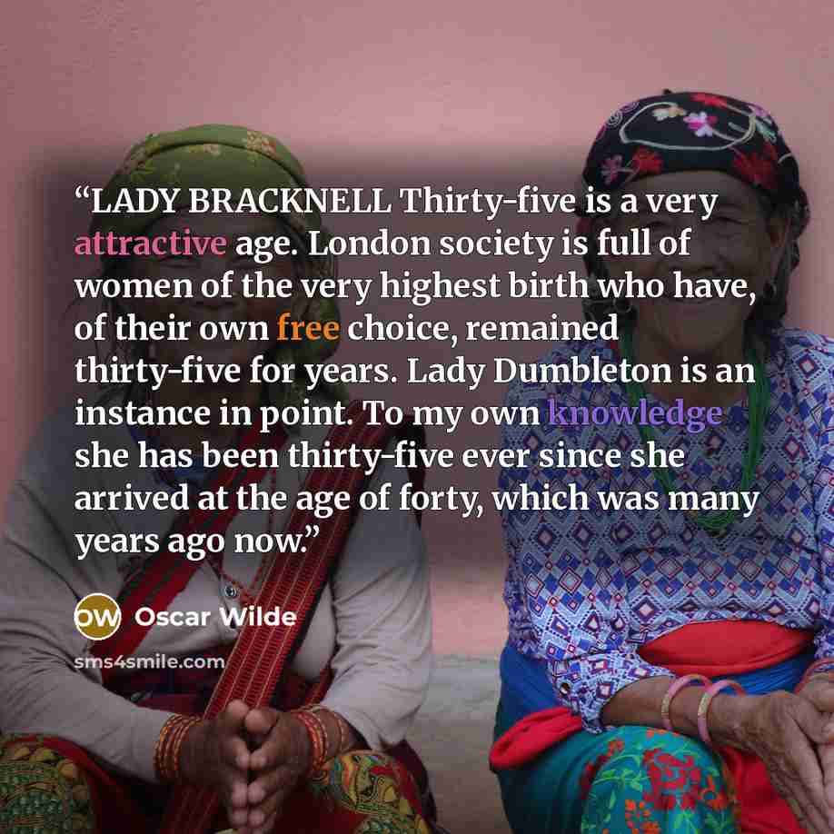 “LADY BRACKNELL Thirty-five is a very attractive age. London society is full of women of the very highest birth who have, of their own free choice, remained thirty-five for years. Lady Dumbleton is an instance in point. To my own knowledge she has been thirty-five ever since she arrived at the age…” quote by Oscar Wilde