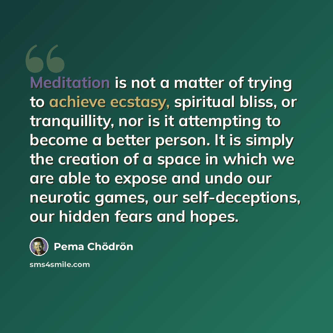 “Meditation is not a matter of trying to achieve ecstasy, spiritual bliss, or tranquillity, nor is it attempting to become a better person. It is simply the creation of a space in which we are able to expose and undo our neurotic games, our self-deceptions, our hidden fears and hopes.” quote by Pema Chodron