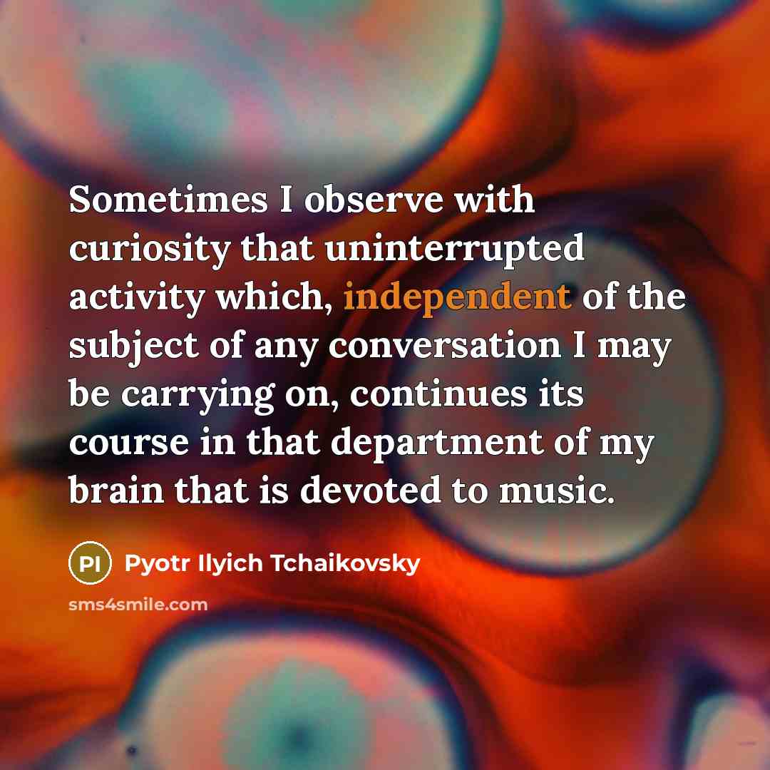 “Sometimes I observe with curiosity that uninterrupted activity which, independent of the subject of any conversation I may be carrying on, continues its course in that department of my brain that is devoted to music.” quote by Pyotr Ilyich Tchaikovsky