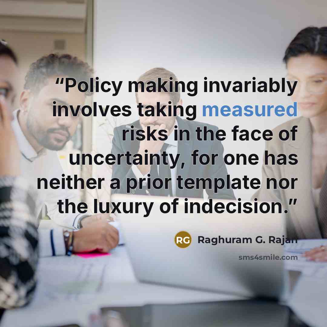 “Policy making invariably involves taking measured risks in the face of uncertainty, for one has neither a prior template nor the luxury of indecision.” quote by Raghuram G. Rajan