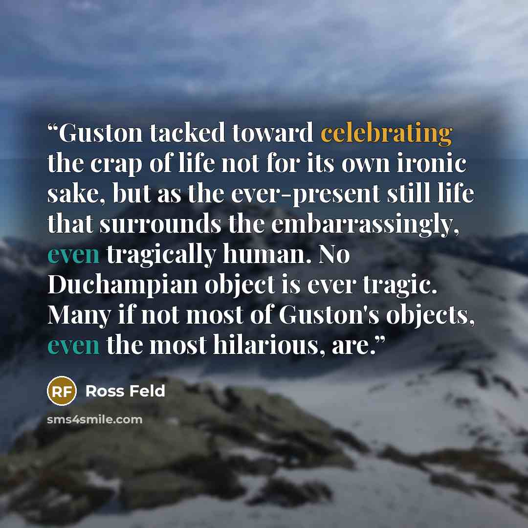 “Guston tacked toward celebrating the crap of life not for its own ironic sake, but as the ever-present still life that surrounds the embarrassingly, even tragically human. No Duchampian object is ever tragic. Many if not most of Guston's objects, even the most hilarious, are.” quote by Ross Feld