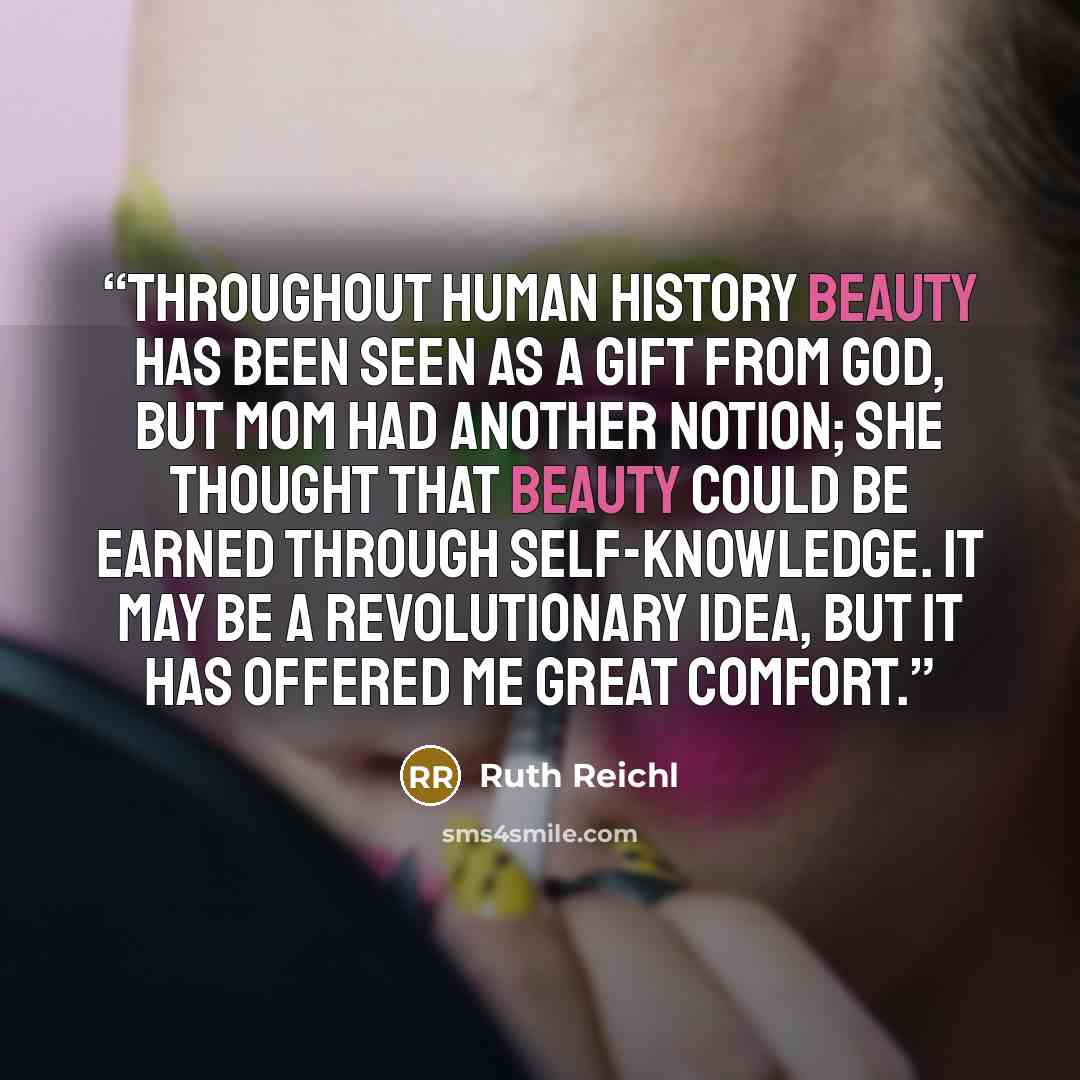 “Throughout human history beauty has been seen as a gift from God, but Mom had another notion; she thought that beauty could be earned through self-knowledge. It may be a revolutionary idea, but it has offered me great comfort.” quote by Ruth Reichl
