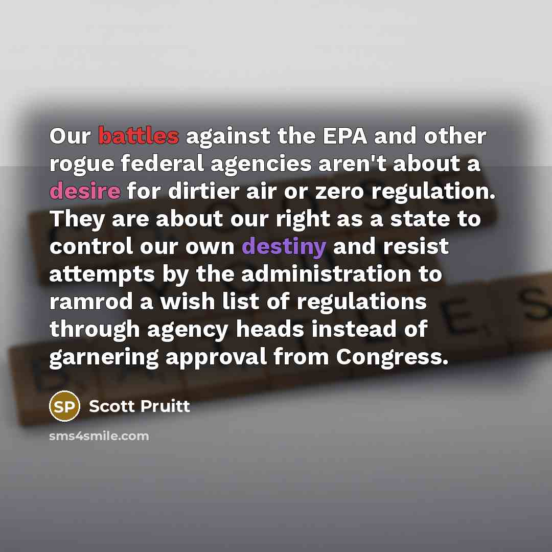 “Our battles against the EPA and other rogue federal agencies aren't about a desire for dirtier air or zero regulation. They are about our right as a state to control our own destiny and resist attempts by the administration to ramrod a wish list of regulations through agency heads instead of…” quote by Scott Pruitt