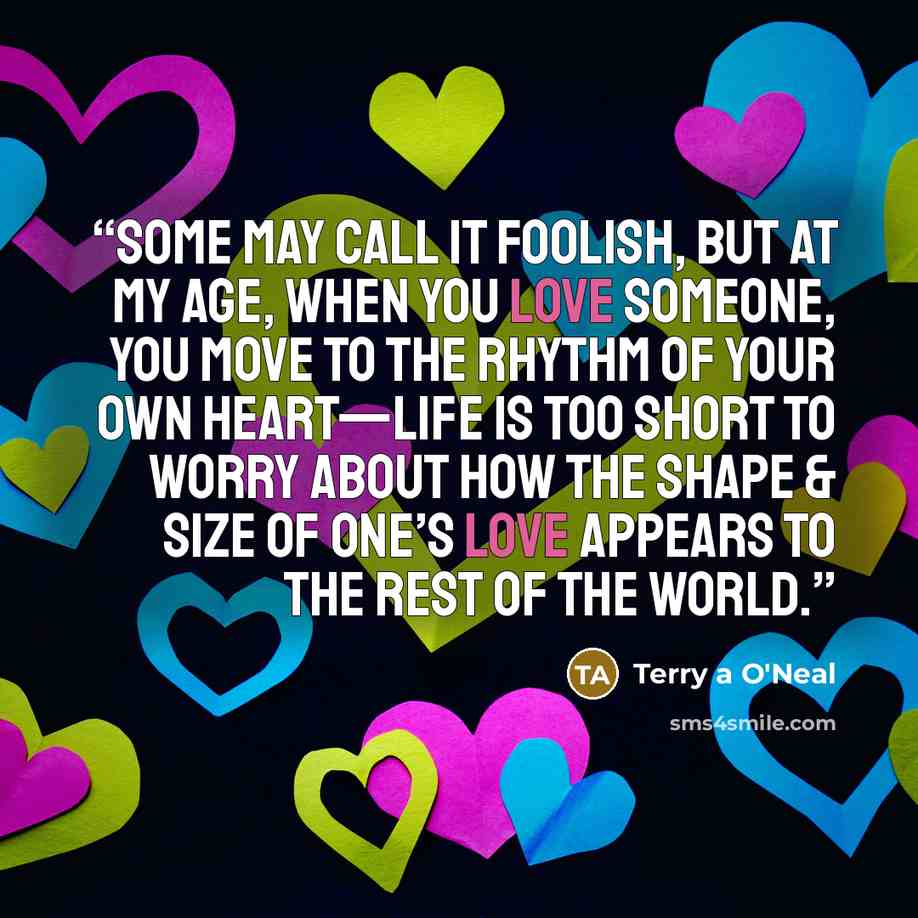 “Some may call it foolish, but at my age, when you love someone, you move to the rhythm of your own heart—life is too short to worry about how the shape & size of one’s love appears to the rest of the world.” quote by Terry A O'Neal