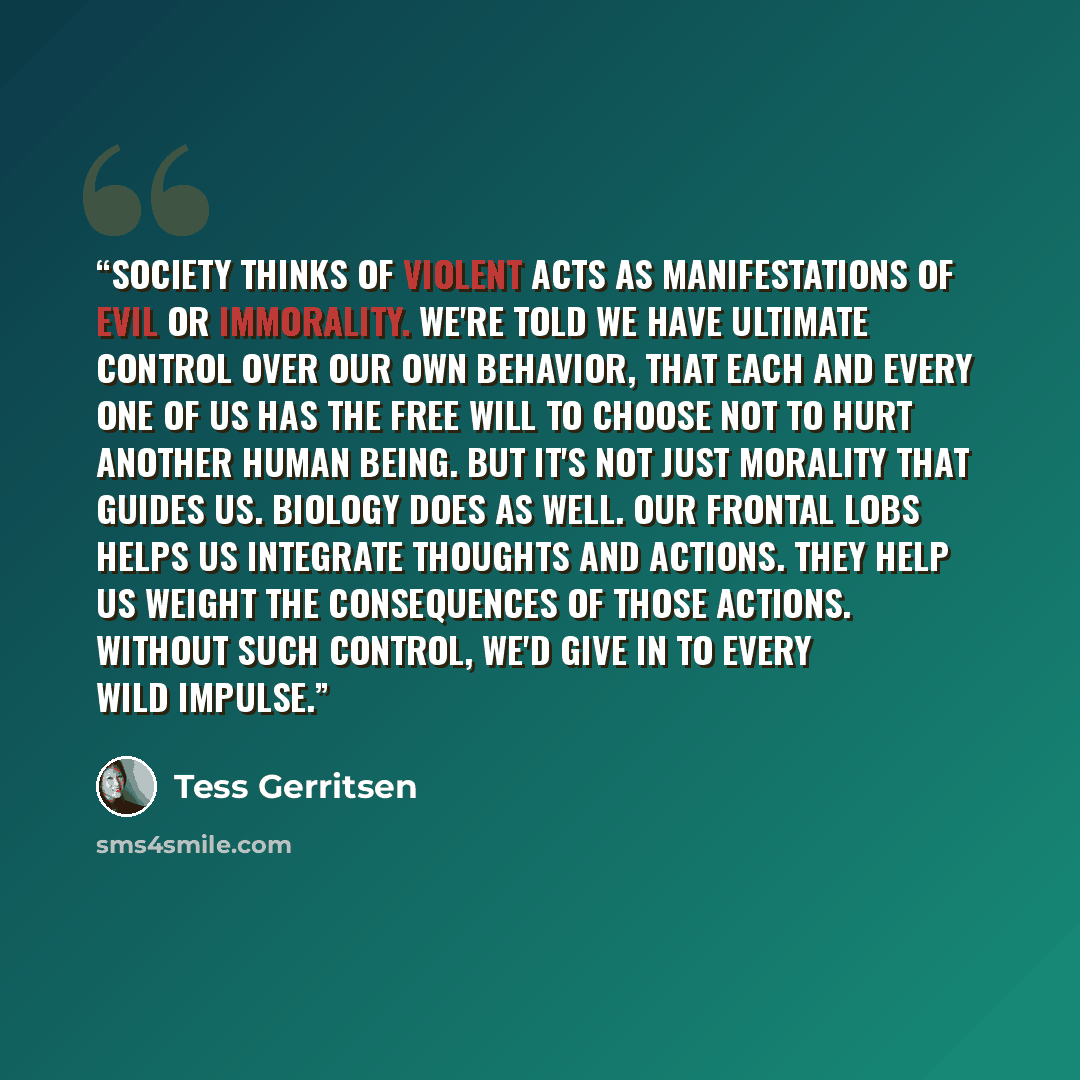 “Society thinks of violent acts as manifestations of evil or immorality. We're told we have ultimate control over our own behavior, that each and every one of us has the free will to choose not to hurt another human being. But it's not just morality that guides us. Biology does as well. Our frontal…” quote by Tess Gerritsen