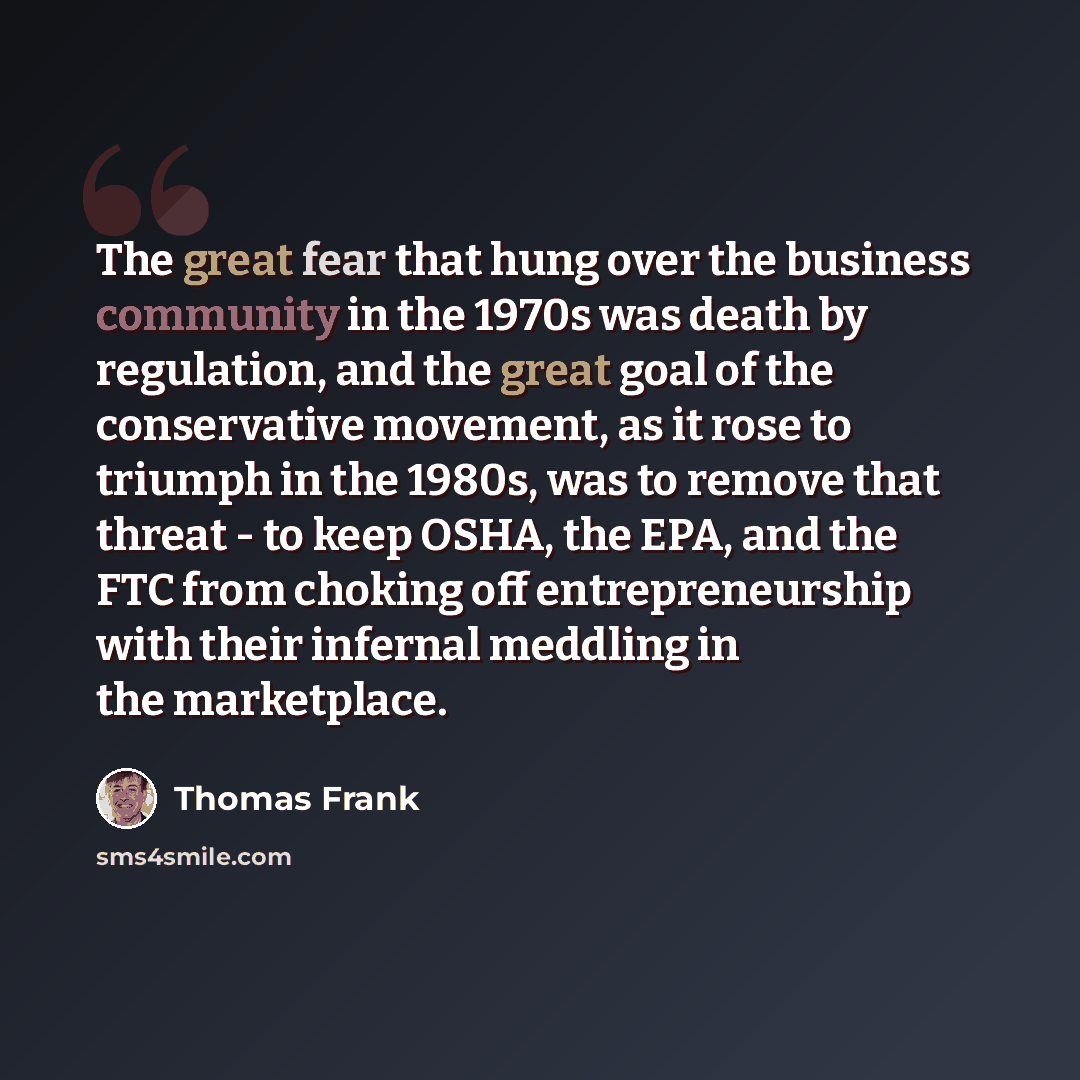 “The great fear that hung over the business community in the 1970s was death by regulation, and the great goal of the conservative movement, as it rose to triumph in the 1980s, was to remove that threat - to keep OSHA, the EPA, and the FTC from choking off entrepreneurship with their infernal…” quote by Thomas Frank