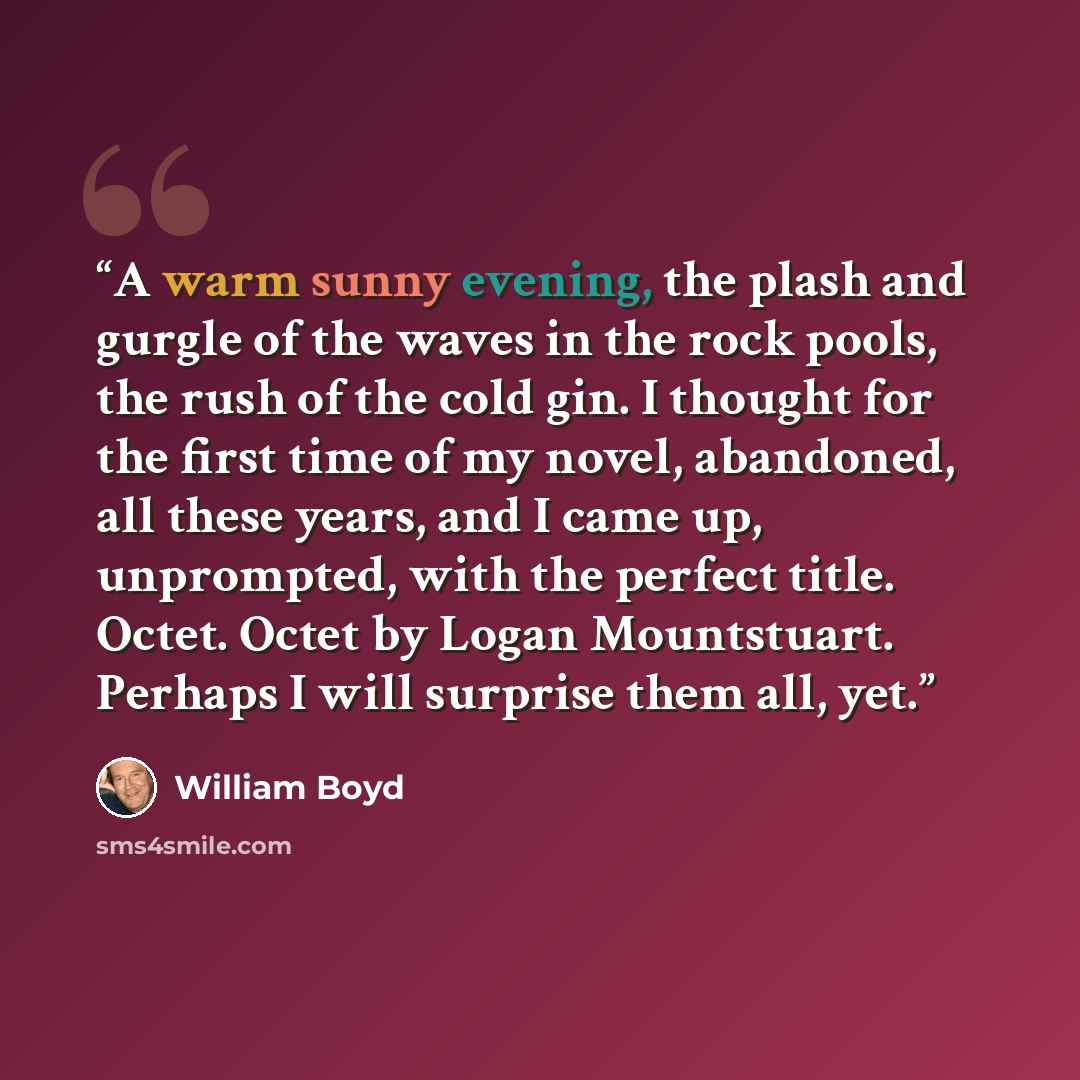 “A warm sunny evening, the plash and gurgle of the waves in the rock pools, the rush of the cold gin. I thought for the first time of my novel, abandoned, all these years, and I came up, unprompted, with the perfect title. Octet. Octet by Logan Mountstuart. Perhaps I will surprise them all, yet.” quote by William Boyd