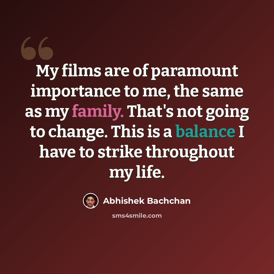“My films are of paramount importance to me, the same as my family. That's not going to change. This is a balance I have to strike throughout my life.” quote by Abhishek Bachchan