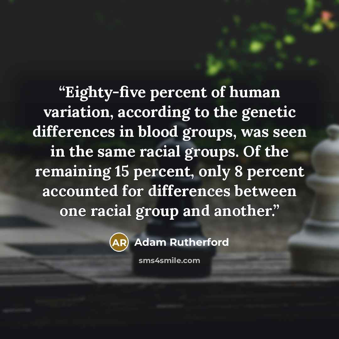 “Eighty-five percent of human variation, according to the genetic differences in blood groups, was seen in the same racial groups. Of the remaining 15 percent, only 8 percent accounted for differences between one racial group and another.” quote by Adam Rutherford