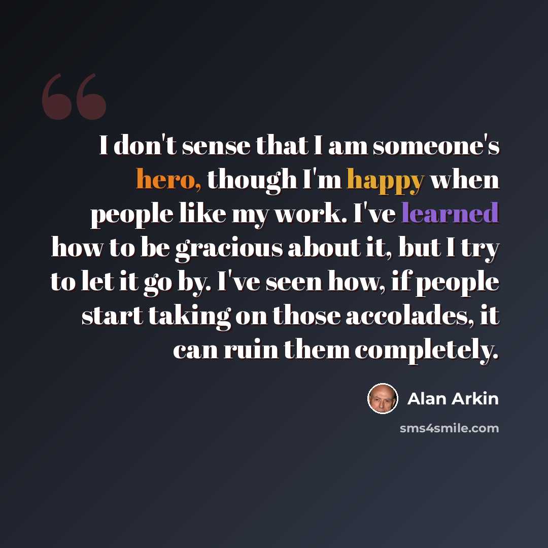 “I don't sense that I am someone's hero, though I'm happy when people like my work. I've learned how to be gracious about it, but I try to let it go by. I've seen how, if people start taking on those accolades, it can ruin them completely.” quote by Alan Arkin