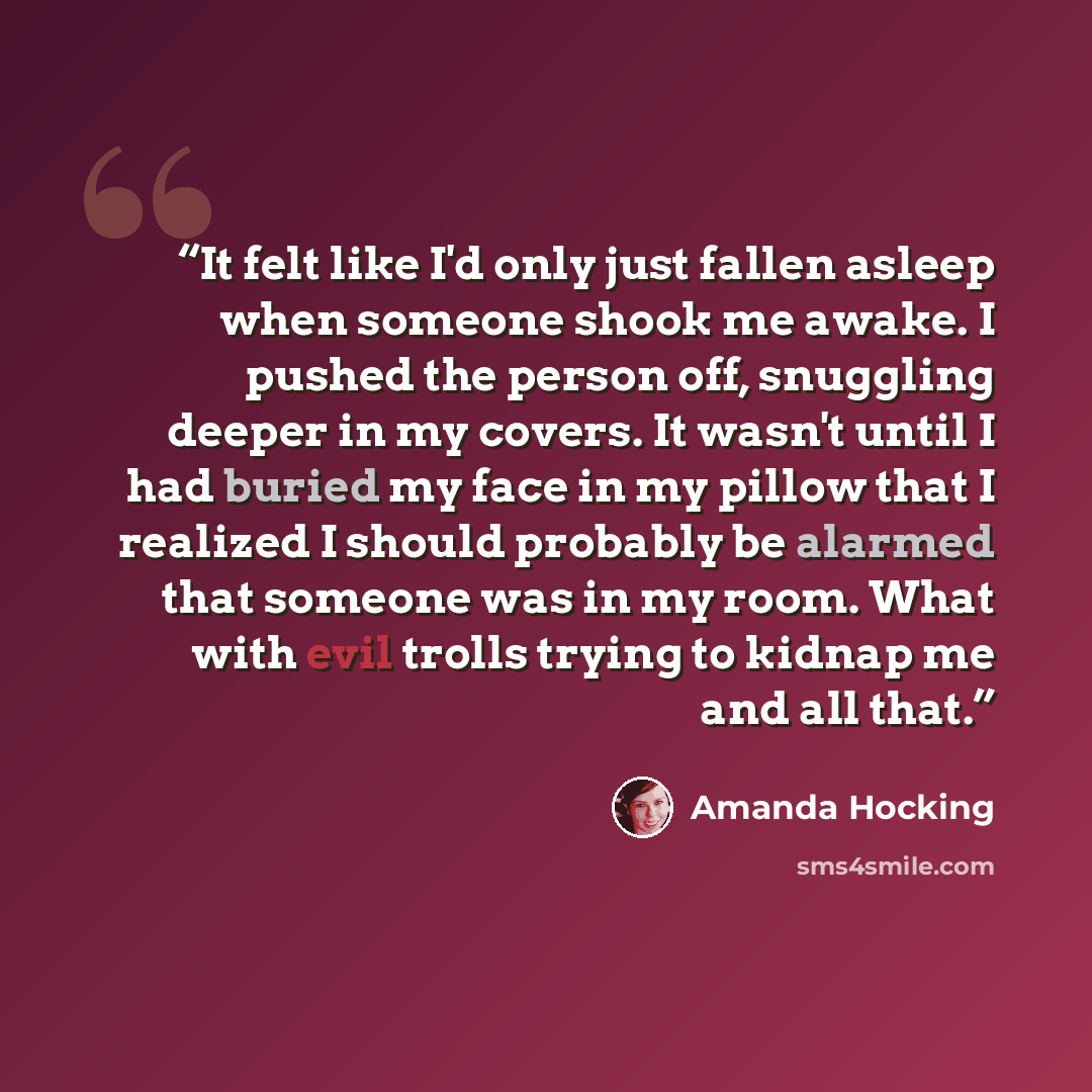 “It felt like I'd only just fallen asleep when someone shook me awake. I pushed the person off, snuggling deeper in my covers. It wasn't until I had buried my face in my pillow that I realized I should probably be alarmed that someone was in my room. What with evil trolls trying to kidnap me and…” quote by Amanda Hocking