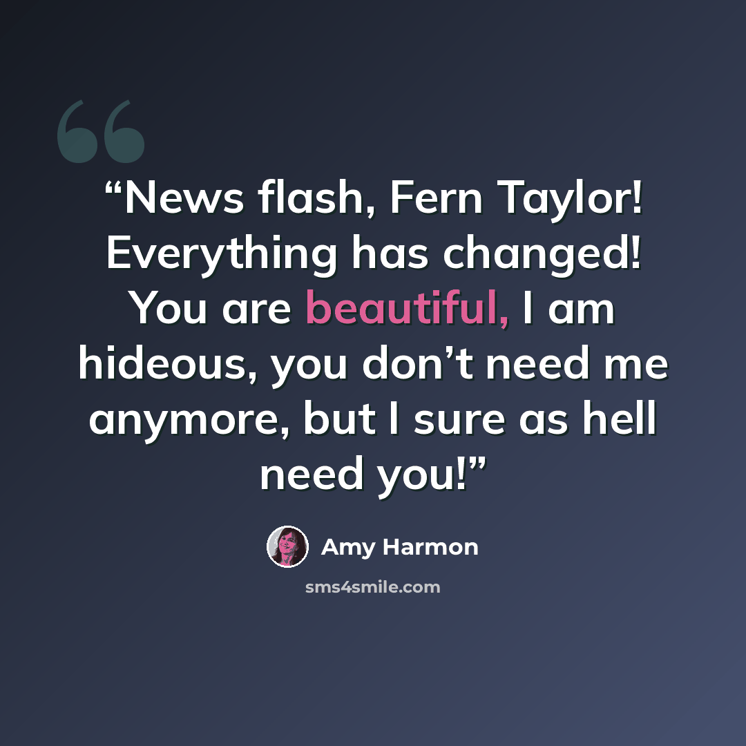 “News flash, Fern Taylor! Everything has changed! You are beautiful, I am hideous, you don’t need me anymore, but I sure as hell need you!” quote by Amy Harmon