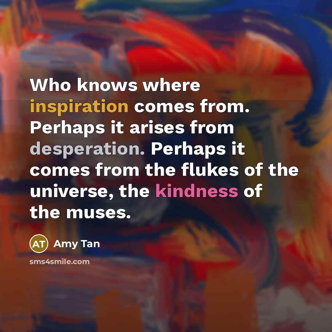 “Who knows where inspiration comes from. Perhaps it arises from desperation. Perhaps it comes from the flukes of the universe, the kindness of the muses.” quote by Amy Tan