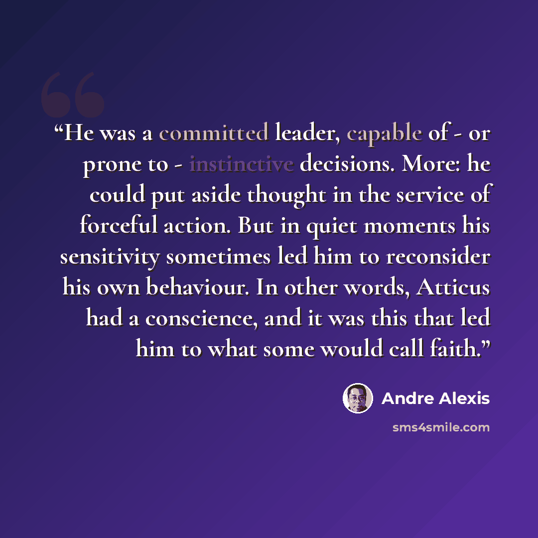 “He was a committed leader, capable of - or prone to - instinctive decisions. More: he could put aside thought in the service of forceful action. But in quiet moments his sensitivity sometimes led him to reconsider his own behaviour. In other words, Atticus had a conscience, and it was this that…” quote by André Alexis