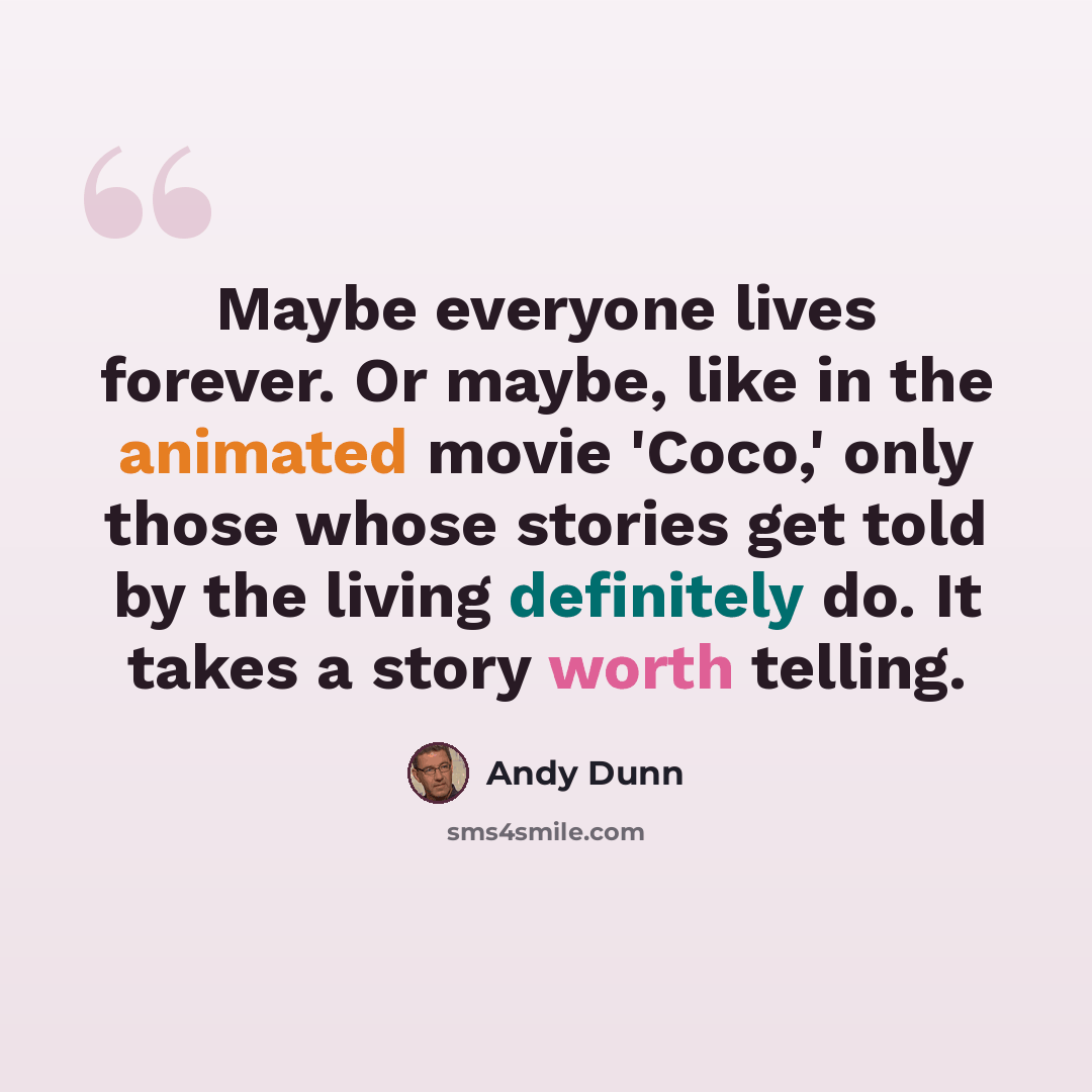 “Maybe everyone lives forever. Or maybe, like in the animated movie 'Coco,' only those whose stories get told by the living definitely do. It takes a story worth telling.” quote by Andy Dunn