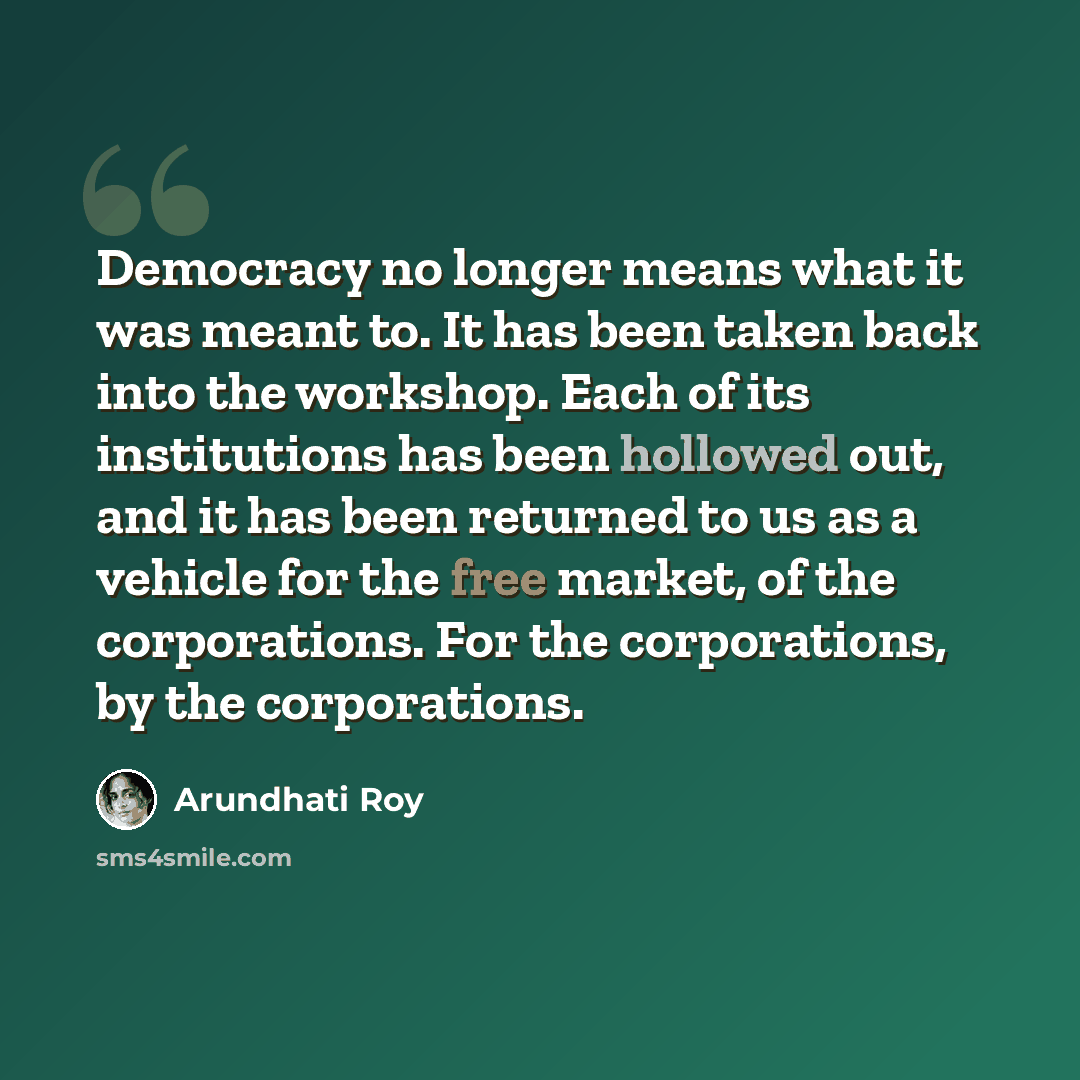 “Democracy no longer means what it was meant to. It has been taken back into the workshop. Each of its institutions has been hollowed out, and it has been returned to us as a vehicle for the free market, of the corporations. For the corporations, by the corporations.” quote by Arundhati Roy