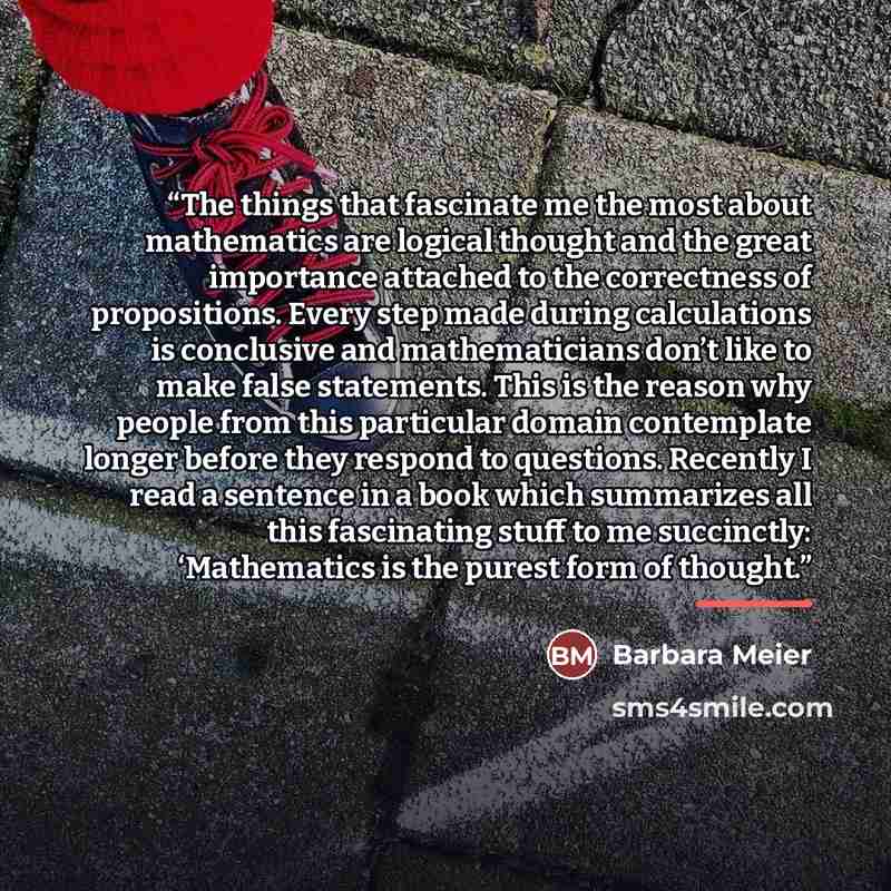 “The things that fascinate me the most about mathematics are logical thought and the great importance attached to the correctness of propositions. Every step made during calculations is conclusive and mathematicians don’t like to make false statements. This is the reason why people from this…” quote by Barbara Meier