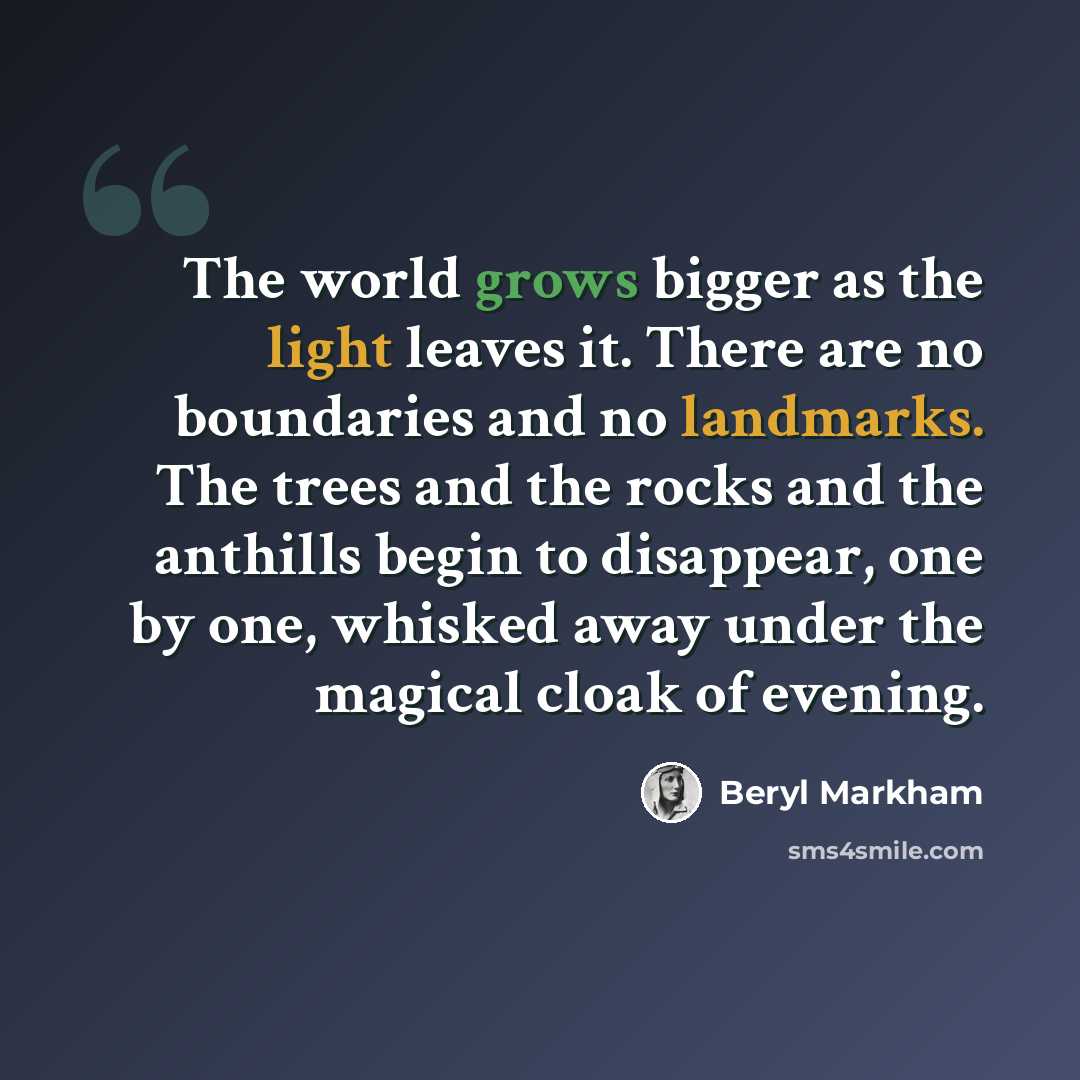 “The world grows bigger as the light leaves it. There are no boundaries and no landmarks. The trees and the rocks and the anthills begin to disappear, one by one, whisked away under the magical cloak of evening.” quote by Beryl Markham