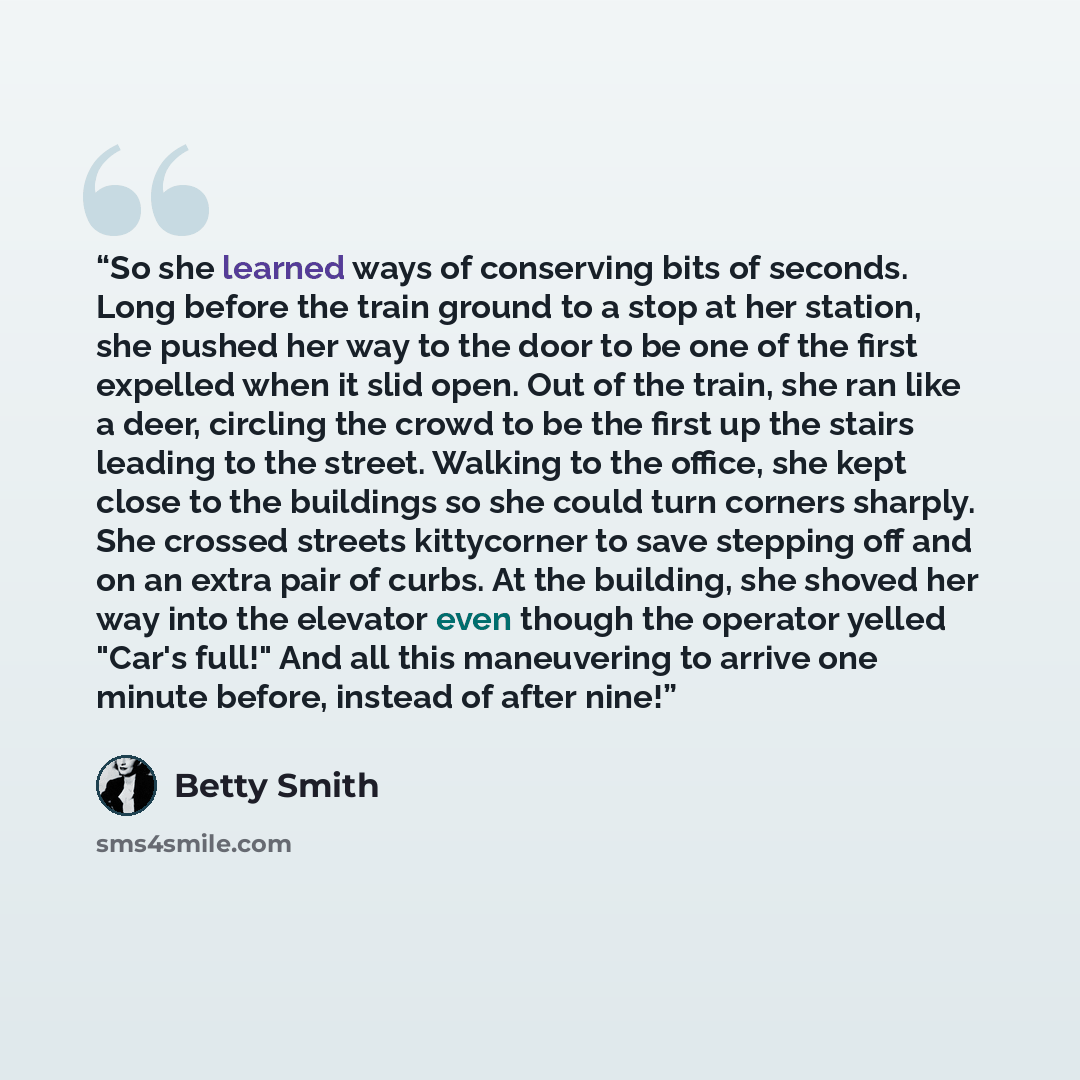 “So she learned ways of conserving bits of seconds. Long before the train ground to a stop at her station, she pushed her way to the door to be one of the first expelled when it slid open. Out of the train, she ran like a deer, circling the crowd to be the first up the stairs leading to the street…” quote by Betty Smith