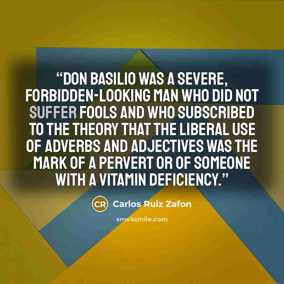 “Don Basilio was a severe, forbidden-looking man who did not suffer fools and who subscribed to the theory that the liberal use of adverbs and adjectives was the mark of a pervert or of someone with a vitamin deficiency.” quote by Carlos Ruiz Zafón