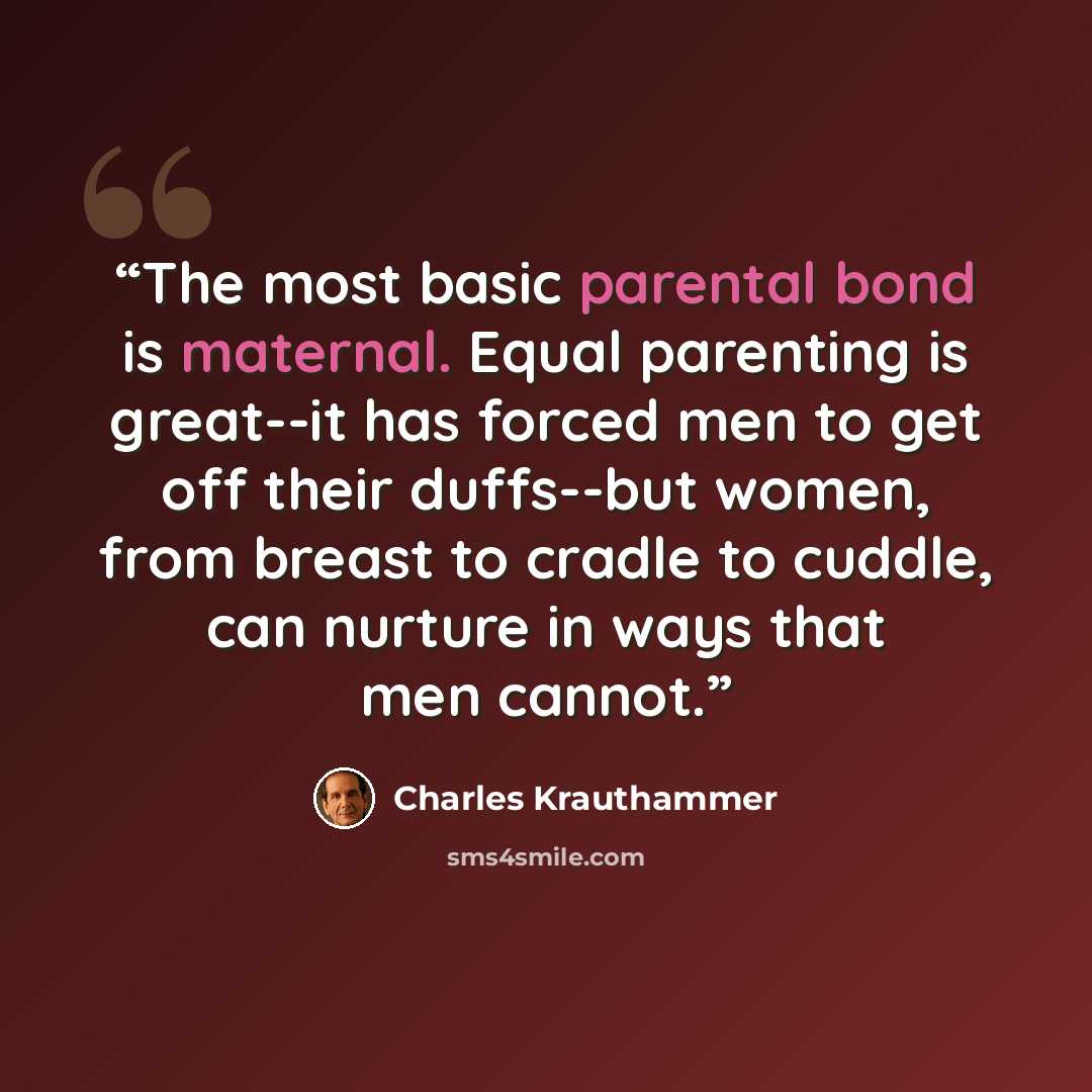 “The most basic parental bond is maternal. Equal parenting is great--it has forced men to get off their duffs--but women, from breast to cradle to cuddle, can nurture in ways that men cannot.” quote by Charles Krauthammer