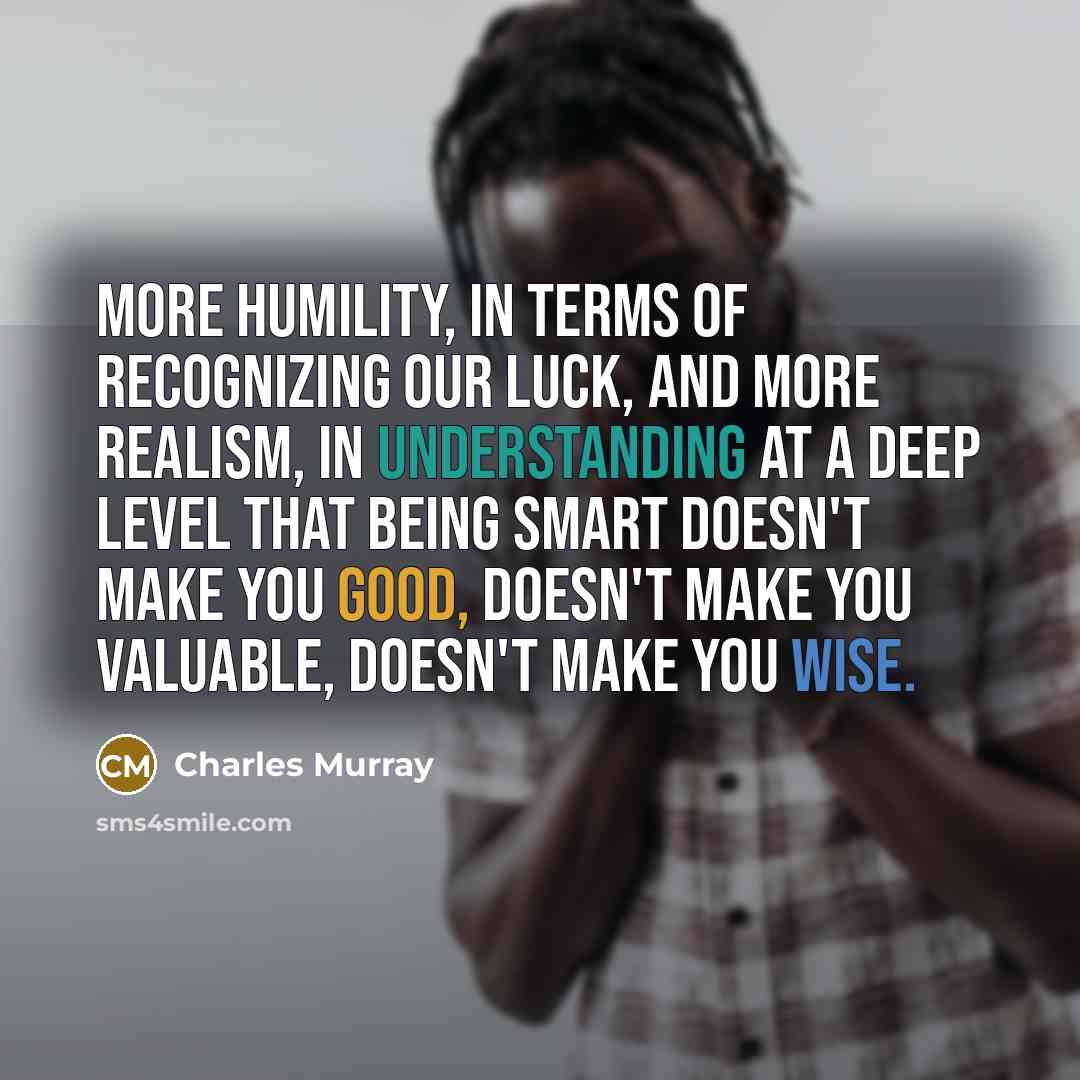 “More humility, in terms of recognizing our luck, and more realism, in understanding at a deep level that being smart doesn't make you good, doesn't make you valuable, doesn't make you wise.” quote by Charles Murray