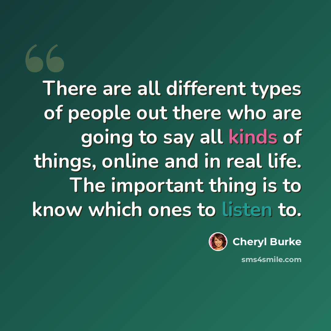 “There are all different types of people out there who are going to say all kinds of things, online and in real life. The important thing is to know which ones to listen to.” quote by Cheryl Burke