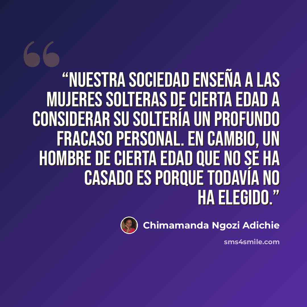“Nuestra sociedad enseña a las mujeres solteras de cierta edad a considerar su soltería un profundo fracaso personal. En cambio, un hombre de cierta edad que no se ha casado es porque todavía no ha elegido.” quote by Chimamanda Ngozi Adichie
