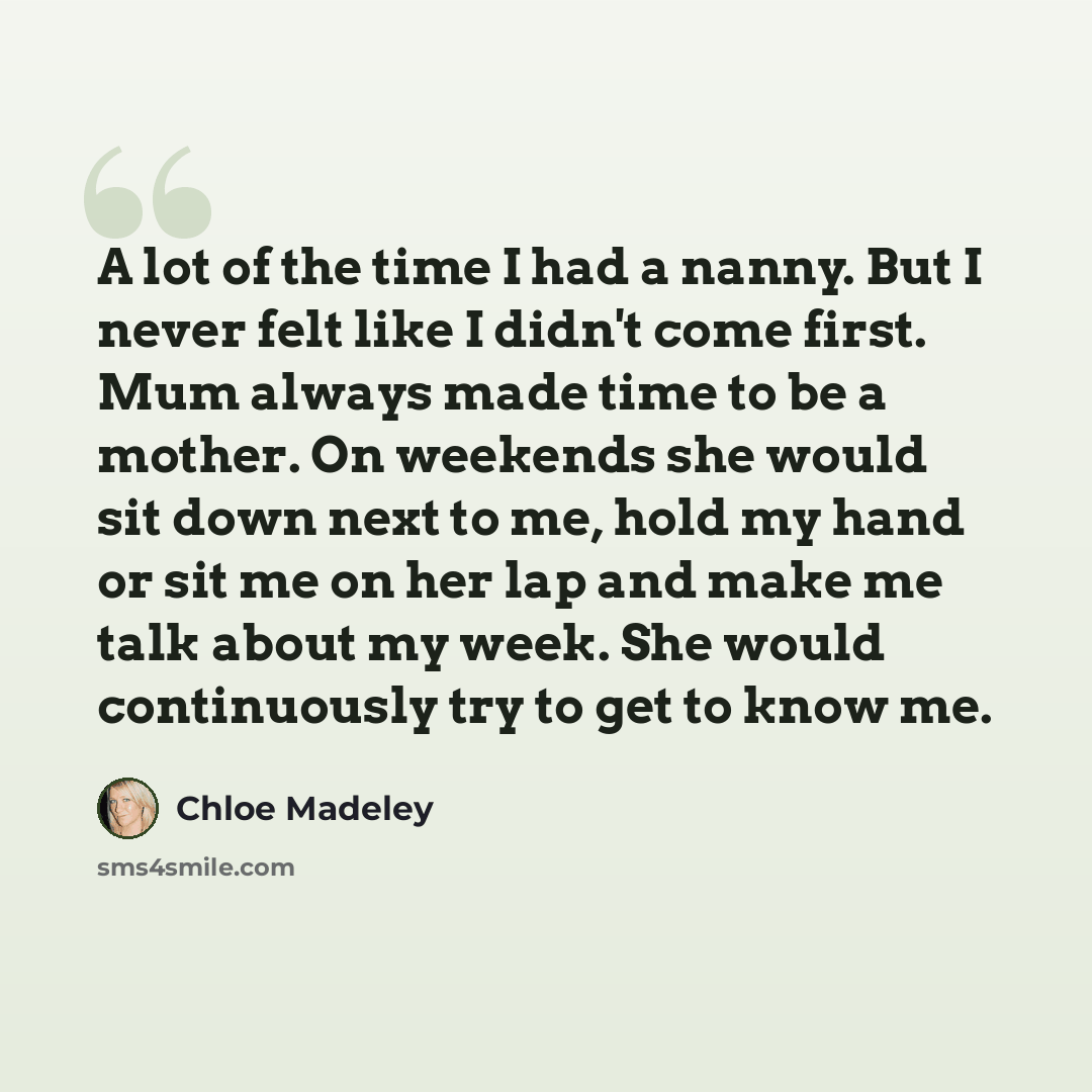 “A lot of the time I had a nanny. But I never felt like I didn't come first. Mum always made time to be a mother. On weekends she would sit down next to me, hold my hand or sit me on her lap and make me talk about my week. She would continuously try to get to know me.” quote by Chloe Madeley